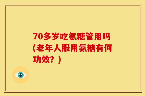 70多岁吃氨糖管用吗(老年人服用氨糖有何功效?) 70多岁吃氨糖管用吗(老年人服用氨糖有何功效?)