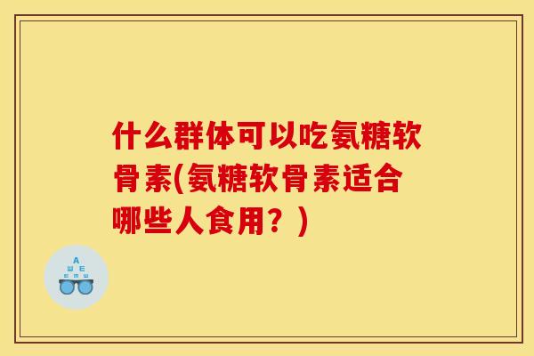 什么群体可以吃氨糖软骨素(氨糖软骨素适合哪些人食用?) 什么群体可以吃氨糖软骨素(氨糖软骨素适合哪些人食用?)