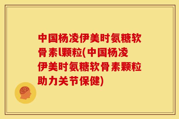中国杨凌伊美时氨糖软骨素l颗粒(中国杨凌伊美时氨糖软骨素颗粒助力关节保健) 中国杨凌伊美时氨糖软骨素l颗粒(中国杨凌伊美时氨糖软骨素颗粒助力关节保健)