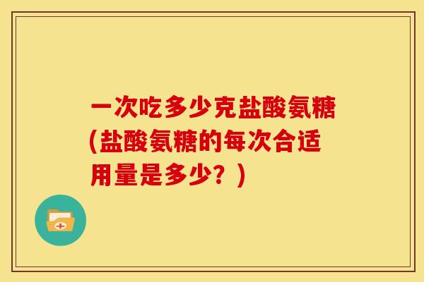 一次吃多少克盐酸氨糖(盐酸氨糖的每次合适用量是多少?) 一次吃多少克盐酸氨糖(盐酸氨糖的每次合适用量是多少?)