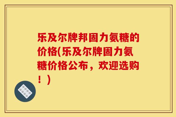 乐及尔牌邦固力氨糖的价格(乐及尔牌固力氨糖价格公布,欢迎选购!) 乐及尔牌邦固力氨糖的价格(乐及尔牌固力氨糖价格公布,欢迎选购!)