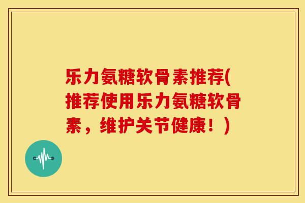 乐力氨糖软骨素推荐(推荐使用乐力氨糖软骨素,维护关节健康!) 乐力氨糖软骨素推荐(推荐使用乐力氨糖软骨素,维护关节健康!)