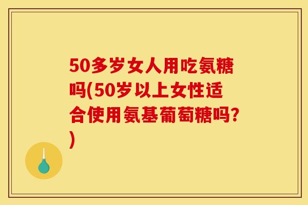 50多岁女人用吃氨糖吗(50岁以上女性适合使用氨基葡萄糖吗?) 50多岁女人用吃氨糖吗(50岁以上女性适合使用氨基葡萄糖吗?)