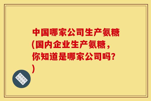 中国哪家公司生产氨糖(国内企业生产氨糖，你知道是哪家公司吗？)