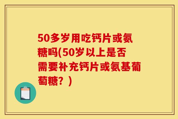 50多岁用吃钙片或氨糖吗(50岁以上是否需要补充钙片或氨基葡萄糖?) 50多岁用吃钙片或氨糖吗(50岁以上是否需要补充钙片或氨基葡萄糖?)