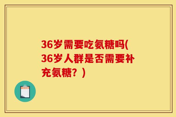 36岁需要吃氨糖吗(36岁人群是否需要补充氨糖?) 36岁需要吃氨糖吗(36岁人群是否需要补充氨糖?)