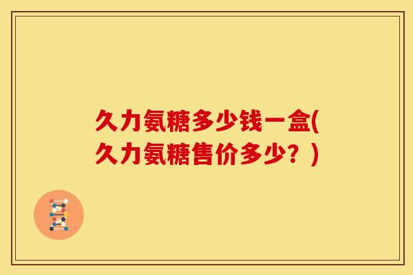 久力氨糖多少钱一盒(久力氨糖售价多少？)
