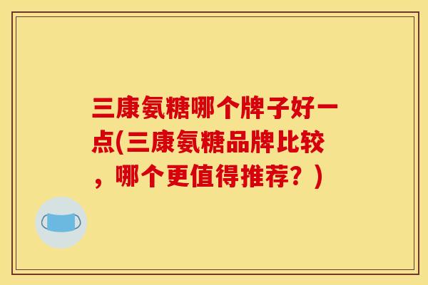 三康氨糖哪个牌子好一点(三康氨糖品牌比较,哪个更值得推荐?) 三康氨糖哪个牌子好一点(三康氨糖品牌比较,哪个更值得推荐?)