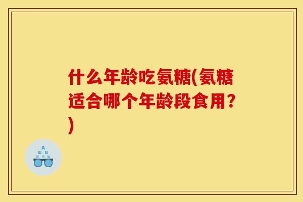 什么年龄吃氨糖(氨糖适合哪个年龄段食用?) 什么年龄吃氨糖(氨糖适合哪个年龄段食用?)