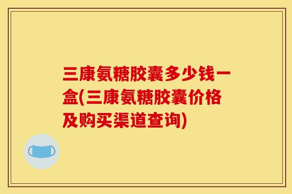 三康氨糖胶囊多少钱一盒(三康氨糖胶囊价格及购买渠道查询)