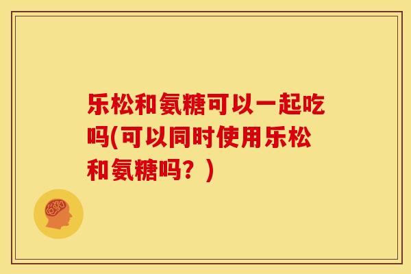 乐松和氨糖可以一起吃吗(可以同时使用乐松和氨糖吗？)