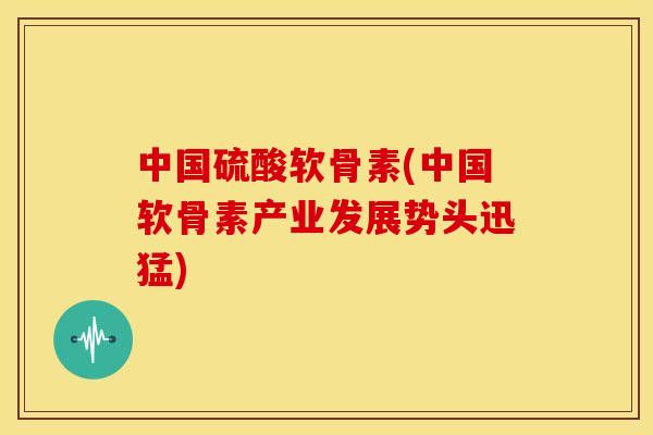 中国硫酸软骨素(中国软骨素产业发展势头迅猛)