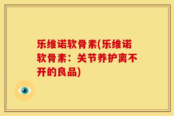 乐维诺软骨素(乐维诺软骨素:关节养护离不开的良品) 乐维诺软骨素(乐维诺软骨素:关节养护离不开的良品)