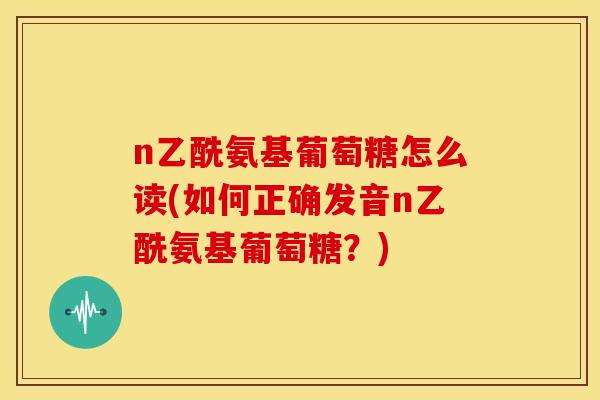 n乙酰氨基葡萄糖怎么读(如何正确发音n乙酰氨基葡萄糖?) n乙酰氨基葡萄糖怎么读(如何正确发音n乙酰氨基葡萄糖?)