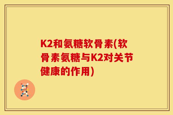 K2和氨糖软骨素(软骨素氨糖与K2对关节健康的作用)