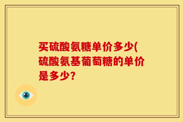 买硫酸氨糖单价多少(硫酸氨基葡萄糖的单价是多少? 买硫酸氨糖单价多少(硫酸氨基葡萄糖的单价是多少?