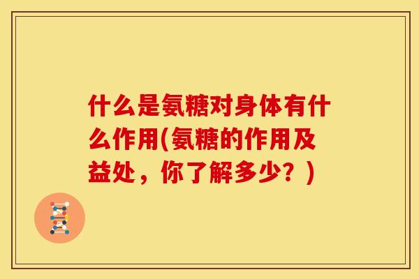 什么是氨糖对身体有什么作用(氨糖的作用及益处，你了解多少？)