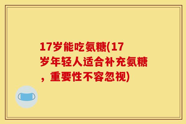 17岁能吃氨糖(17岁年轻人适合补充氨糖,重要性不容忽视) 17岁能吃氨糖(17岁年轻人适合补充氨糖,重要性不容忽视)