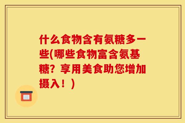 什么食物含有氨糖多一些(哪些食物富含氨基糖？享用美食助您增加摄入！)