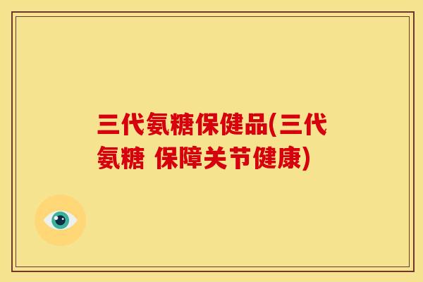 三代氨糖保健品(三代氨糖 保障关节健康)