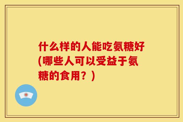 什么样的人能吃氨糖好(哪些人可以受益于氨糖的食用?) 什么样的人能吃氨糖好(哪些人可以受益于氨糖的食用?)