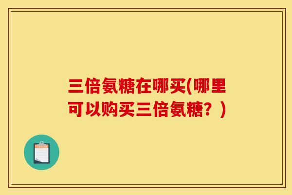 三倍氨糖在哪买(哪里可以购买三倍氨糖?) 三倍氨糖在哪买(哪里可以购买三倍氨糖?)