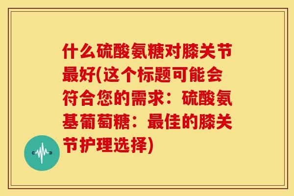 什么硫酸氨糖对膝关节好(这个标题可能会符合您的需求:硫酸氨基葡萄糖:佳的膝关节护理选择) 什么硫酸氨糖对膝关节好(这个标题可能会符合您的需求:硫酸氨基葡萄糖:佳的膝关节护理选择)