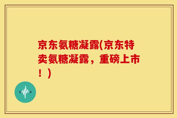 京东氨糖凝露(京东特卖氨糖凝露,重磅上市!) 京东氨糖凝露(京东特卖氨糖凝露,重磅上市!)