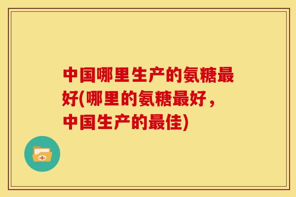 中国哪里生产的氨糖好(哪里的氨糖好，中国生产的佳)