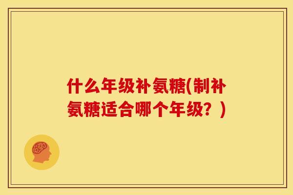 什么年级补氨糖(制补氨糖适合哪个年级?) 什么年级补氨糖(制补氨糖适合哪个年级?)