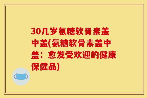 30几岁氨糖软骨素盖中盖(氨糖软骨素盖中盖:愈发受欢迎的健康保健品) 30几岁氨糖软骨素盖中盖(氨糖软骨素盖中盖:愈发受欢迎的健康保健品)