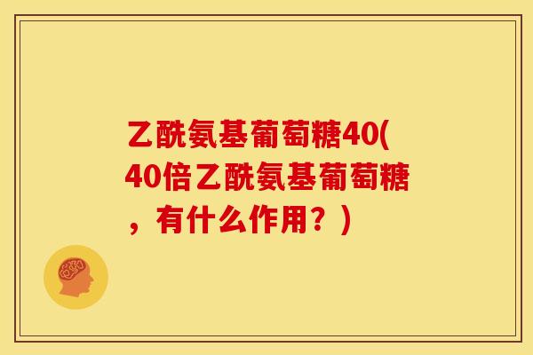 乙酰氨基葡萄糖40(40倍乙酰氨基葡萄糖,有什么作用?) 乙酰氨基葡萄糖40(40倍乙酰氨基葡萄糖,有什么作用?)