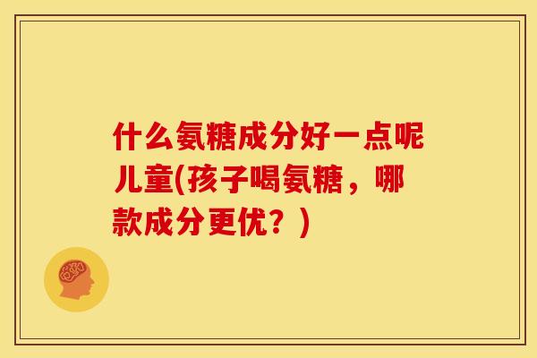 什么氨糖成分好一点呢儿童(孩子喝氨糖,哪款成分更优?) 什么氨糖成分好一点呢儿童(孩子喝氨糖,哪款成分更优?)