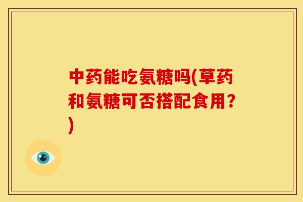 能吃氨糖吗(草药和氨糖可否搭配食用?) 能吃氨糖吗(草药和氨糖可否搭配食用?)
