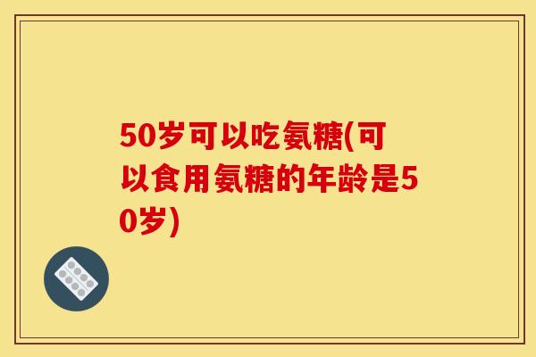 50岁可以吃氨糖(可以食用氨糖的年龄是50岁) 50岁可以吃氨糖(可以食用氨糖的年龄是50岁)