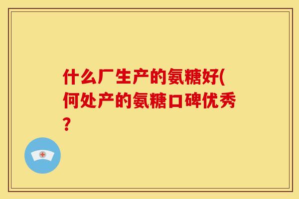 什么厂生产的氨糖好(何处产的氨糖口碑优秀? 什么厂生产的氨糖好(何处产的氨糖口碑优秀?