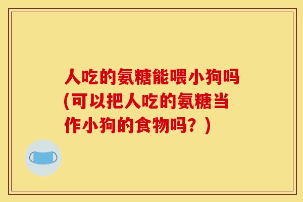 人吃的氨糖能喂小狗吗(可以把人吃的氨糖当作小狗的食物吗?) 人吃的氨糖能喂小狗吗(可以把人吃的氨糖当作小狗的食物吗?)