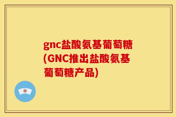 gnc盐酸氨基葡萄糖(GNC推出盐酸氨基葡萄糖产品)