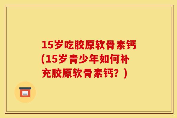 15岁吃胶原软骨素钙(15岁青少年如何补充胶原软骨素钙？)