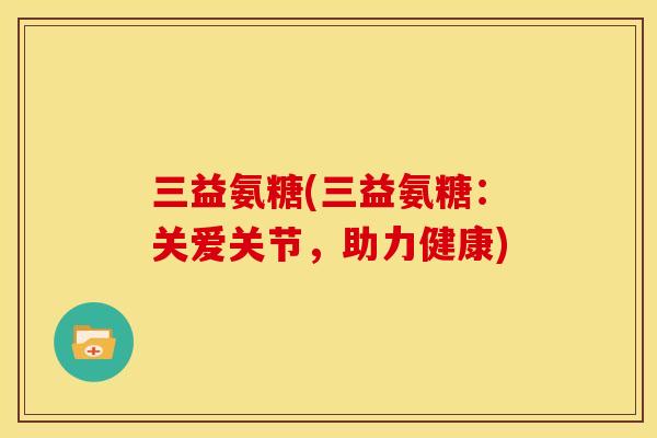 三益氨糖(三益氨糖：关爱关节，助力健康)