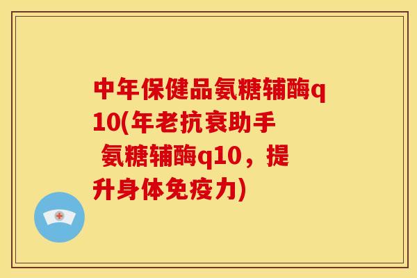 中年保健品氨糖辅酶q10(年老抗衰助手  氨糖辅酶q10，提升身体)