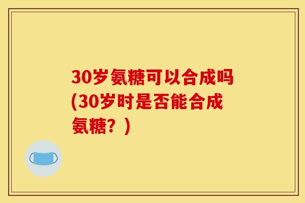 30岁氨糖可以合成吗(30岁时是否能合成氨糖?) 30岁氨糖可以合成吗(30岁时是否能合成氨糖?)