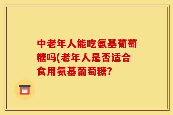 中老年人能吃氨基葡萄糖吗(老年人是否适合食用氨基葡萄糖？