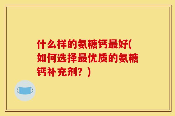 什么样的氨糖钙好(如何选择优质的氨糖钙补充剂?) 什么样的氨糖钙好(如何选择优质的氨糖钙补充剂?)