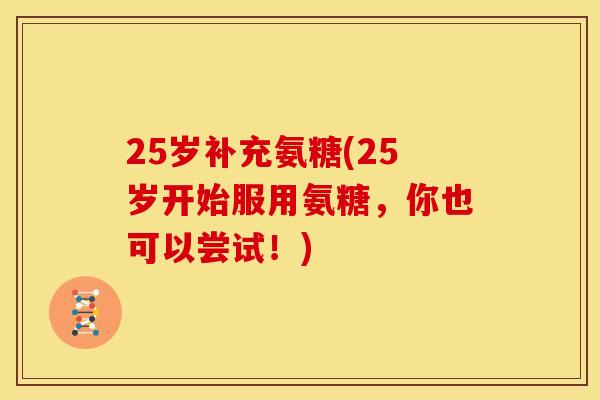 25岁补充氨糖(25岁开始服用氨糖，你也可以尝试！)