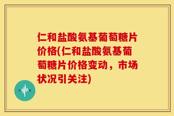 仁和盐酸氨基葡萄糖片价格(仁和盐酸氨基葡萄糖片价格变动，市场状况引关注)