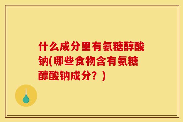 什么成分里有氨糖醇酸钠(哪些食物含有氨糖醇酸钠成分？)