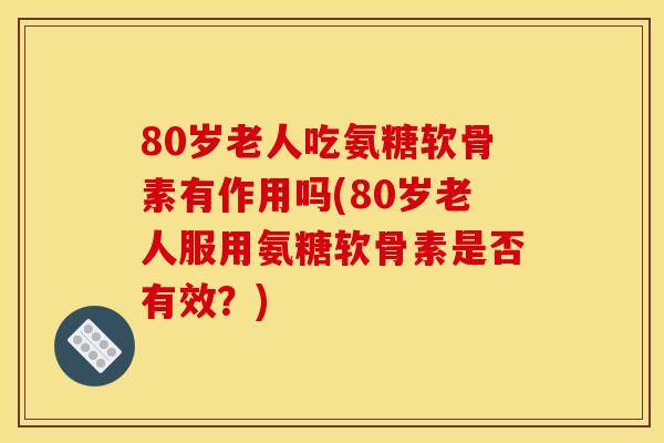 80岁老人吃氨糖软骨素有作用吗(80岁老人服用氨糖软骨素是否有效?) 80岁老人吃氨糖软骨素有作用吗(80岁老人服用氨糖软骨素是否有效?)