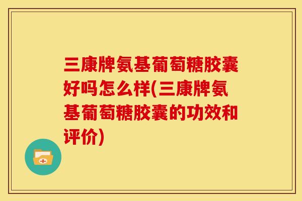 三康牌氨基葡萄糖胶囊好吗怎么样(三康牌氨基葡萄糖胶囊的功效和评价)