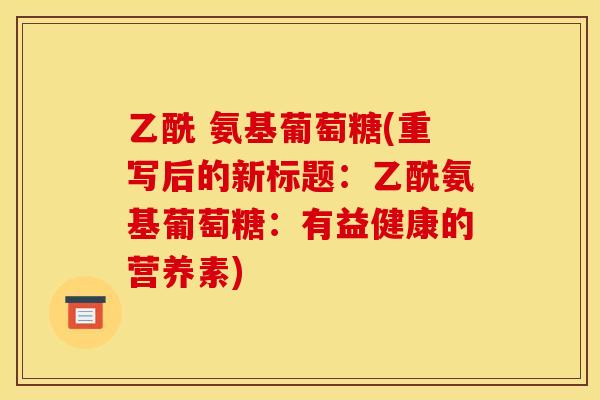 乙酰 氨基葡萄糖(重写后的新标题:乙酰氨基葡萄糖:有益健康的营养素) 乙酰 氨基葡萄糖(重写后的新标题:乙酰氨基葡萄糖:有益健康的营养素)